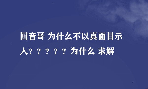 回音哥 为什么不以真面目示人？？？？？为什么 求解