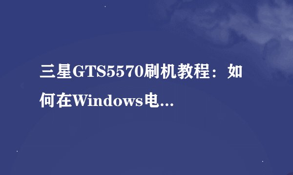 三星GTS5570刷机教程：如何在Windows电脑上为经济实惠的智能平板手机进行刷机？