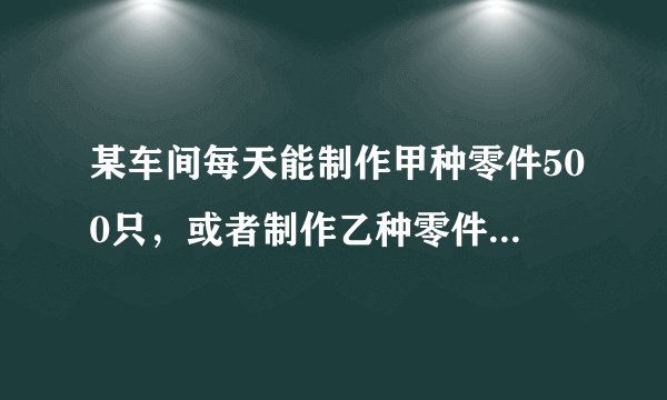 某车间每天能制作甲种零件500只,或者制作乙种零件250只,甲乙两种零件各一只配成一套产品,现要在