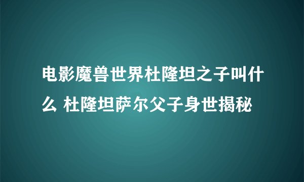 电影魔兽世界杜隆坦之子叫什么 杜隆坦萨尔父子身世揭秘