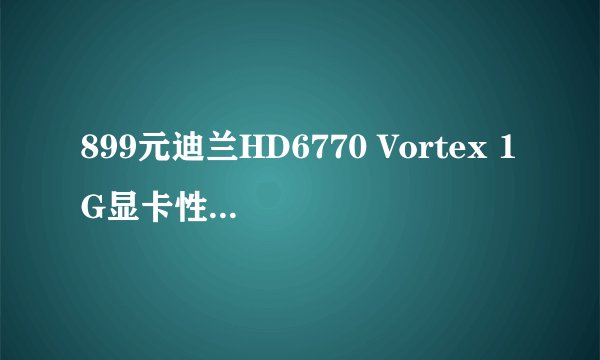 899元迪兰HD6770 Vortex 1G显卡性能如何?