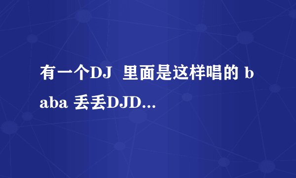 有一个DJ  里面是这样唱的 baba 丢丢DJDJ 另外这首歌 还在 新闻联播那个DJ串烧中出现过，就开头那几句，