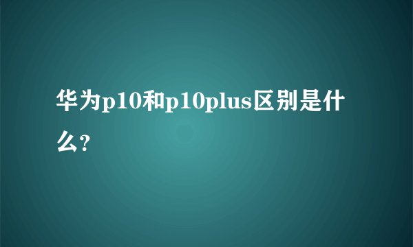 华为p10和p10plus区别是什么？