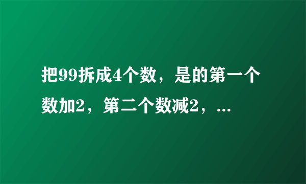 把99拆成4个数，是的第一个数加2，第二个数减2，第三个数乘2，第四个数除2，得到的结果都相等，应