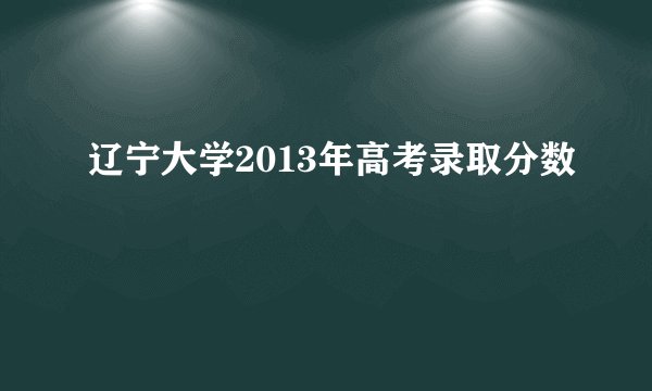 辽宁大学2013年高考录取分数