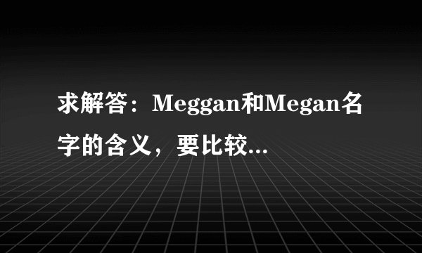 求解答：Meggan和Megan名字的含义，要比较权威的真正渊源~谢谢大家啦~嘻嘻