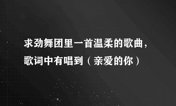 求劲舞团里一首温柔的歌曲，歌词中有唱到（亲爱的你）