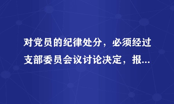 对党员的纪律处分，必须经过支部委员会议讨论决定，报党的基层委员会批准。( )