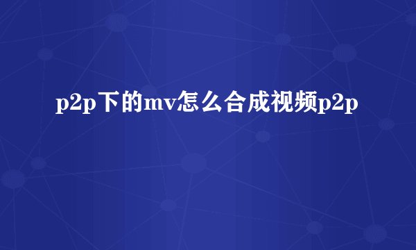 p2p下的mv怎么合成视频p2p