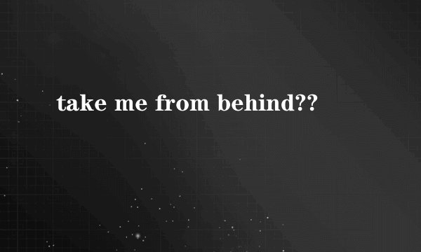take me from behind??