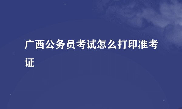 广西公务员考试怎么打印准考证