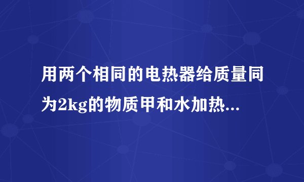 用两个相同的电热器给质量同为2kg的物质甲和水加热，它们的温度随时间的变化关系如图所示，据此判断甲物