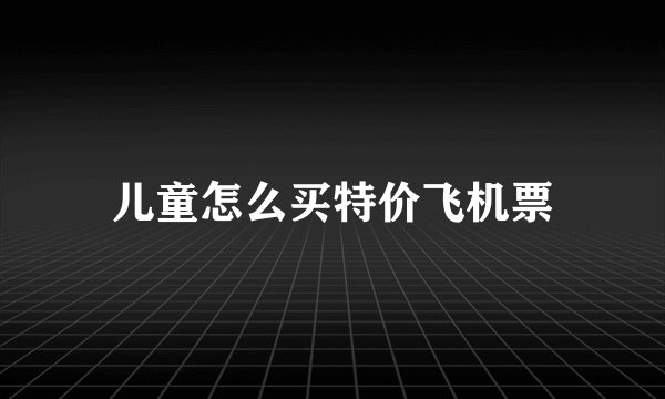 儿童怎么买特价飞机票