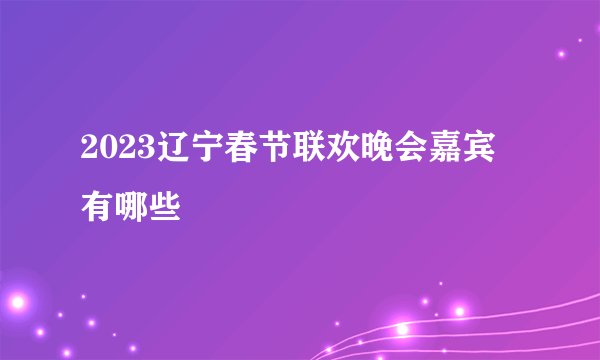 2023辽宁春节联欢晚会嘉宾有哪些