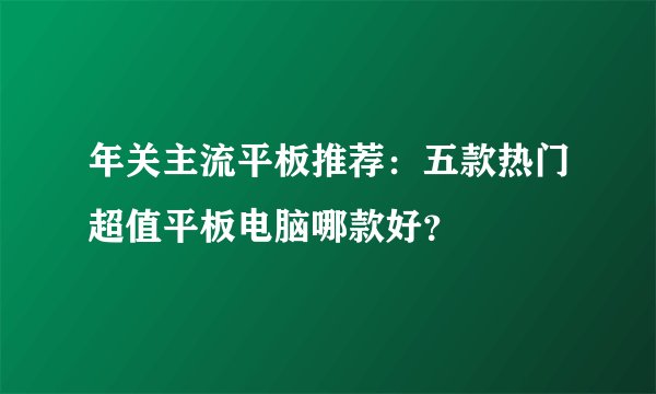 年关主流平板推荐：五款热门超值平板电脑哪款好？