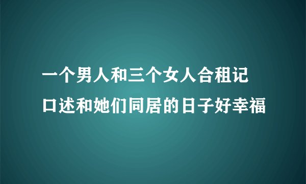 一个男人和三个女人合租记 口述和她们同居的日子好幸福