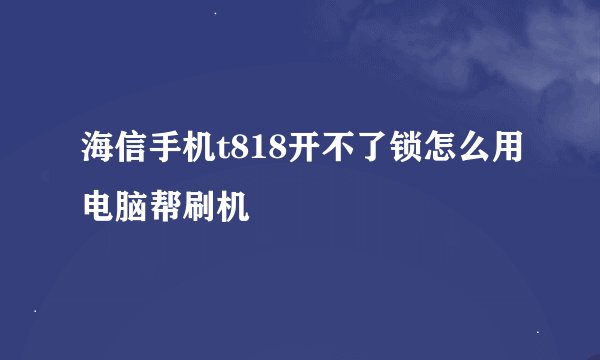 海信手机t818开不了锁怎么用电脑帮刷机