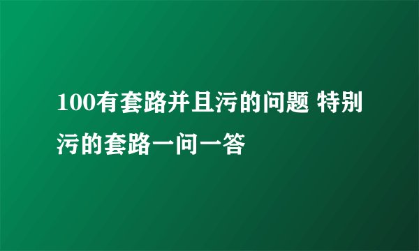 100有套路并且污的问题 特别污的套路一问一答