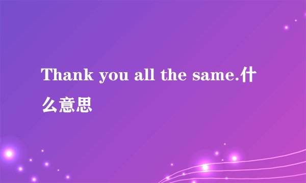 Thank you all the same.什么意思