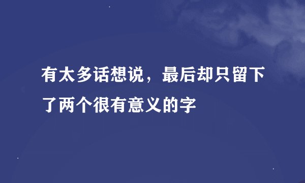 有太多话想说，最后却只留下了两个很有意义的字