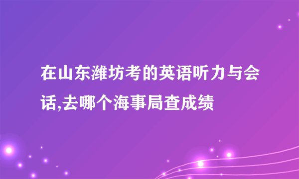 在山东潍坊考的英语听力与会话,去哪个海事局查成绩