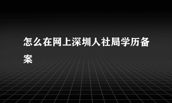怎么在网上深圳人社局学历备案