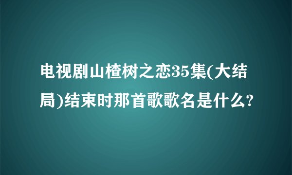 电视剧山楂树之恋35集(大结局)结束时那首歌歌名是什么?