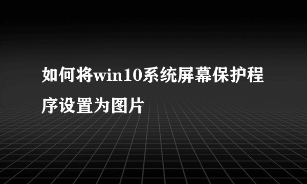 如何将win10系统屏幕保护程序设置为图片