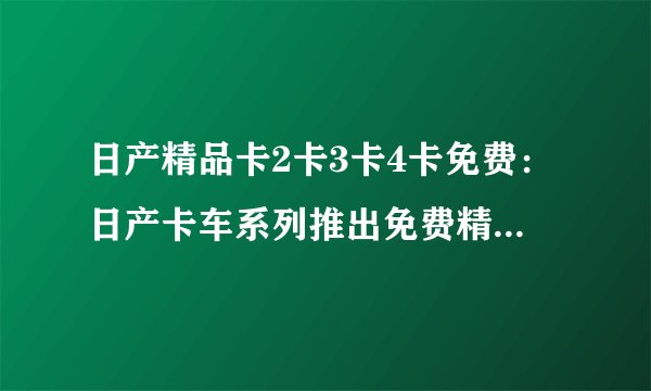日产精品卡2卡3卡4卡免费：日产卡车系列推出免费精品，包括2卡、3卡、4卡！