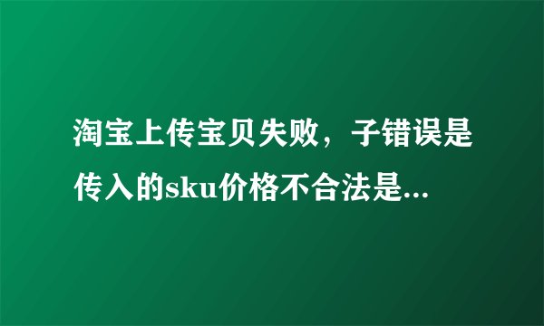 淘宝上传宝贝失败，子错误是传入的sku价格不合法是什么意思
