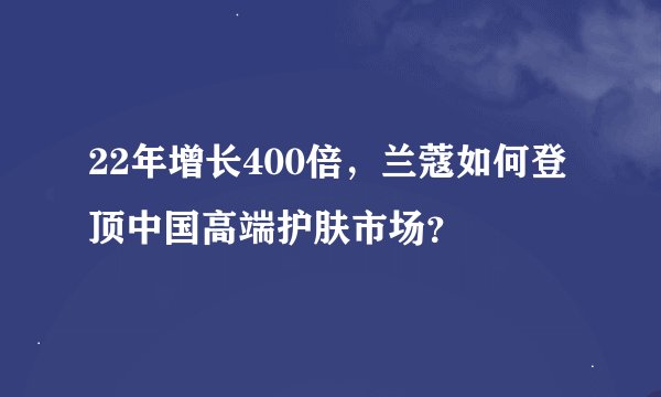 22年增长400倍，兰蔻如何登顶中国高端护肤市场？