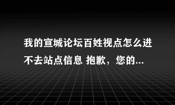 我的宣城论坛百姓视点怎么进不去站点信息 抱歉，您的 IP 地址不在被允许，或您的账号被禁用，无法访问本站