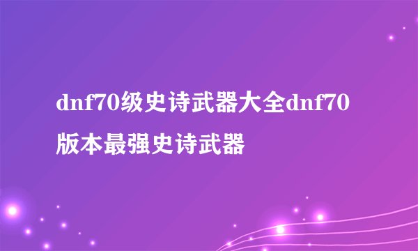 dnf70级史诗武器大全dnf70版本最强史诗武器