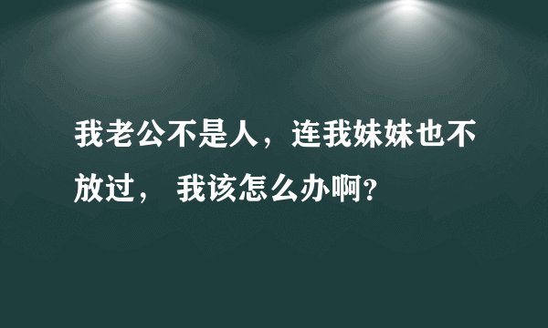 我老公不是人，连我妹妹也不放过， 我该怎么办啊？