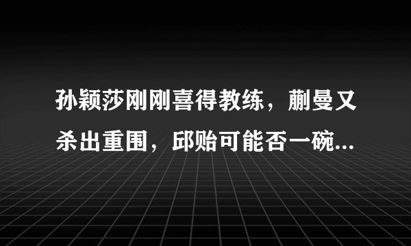 孙颖莎刚刚喜得教练，蒯曼又杀出重围，邱贻可能否一碗水端平？