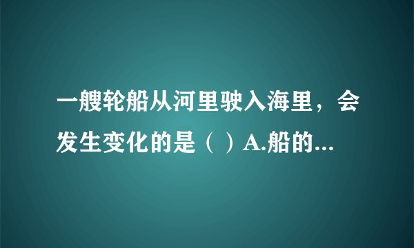 一艘轮船从河里驶入海里,会发生变化的是()A.船的重力 B.船排开液体的重力 C.船受到的浮力 D.船排开