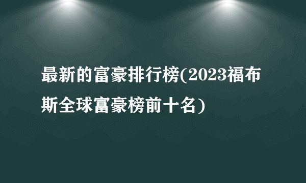 最新的富豪排行榜(2023福布斯全球富豪榜前十名)