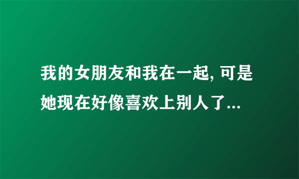 我的女朋友和我在一起, 可是她现在好像喜欢上别人了,  我该怎么办,