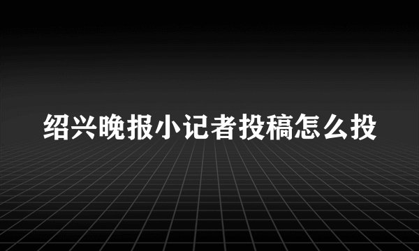 绍兴晚报小记者投稿怎么投