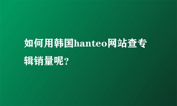 如何用韩国hanteo网站查专辑销量呢？