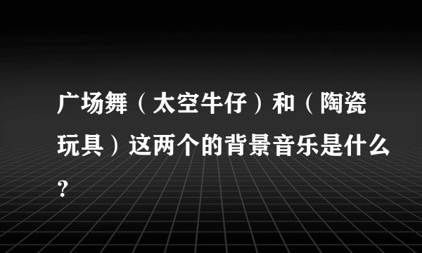 广场舞（太空牛仔）和（陶瓷玩具）这两个的背景音乐是什么？