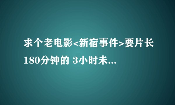 求个老电影<新宿事件>要片长180分钟的 3小时未删减版本的