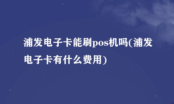 浦发电子卡能刷pos机吗(浦发电子卡有什么费用)
