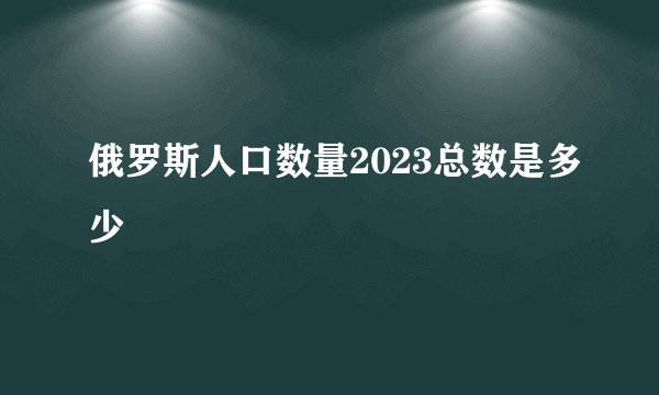 俄罗斯人口数量2023总数是多少