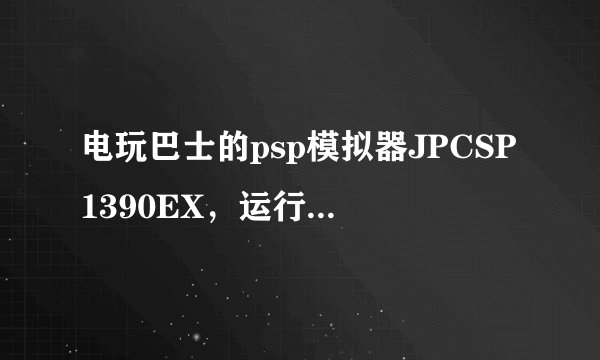 电玩巴士的psp模拟器JPCSP1390EX，运行时弹出“引用0x00000000内存。该内存不能为written”
