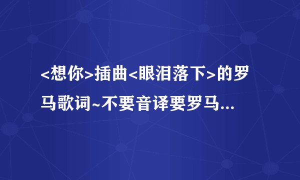 <想你>插曲<眼泪落下>的罗马歌词~不要音译要罗马歌词! 谢谢各位了!! 一鞠躬~ 二鞠躬~ 三鞠躬~