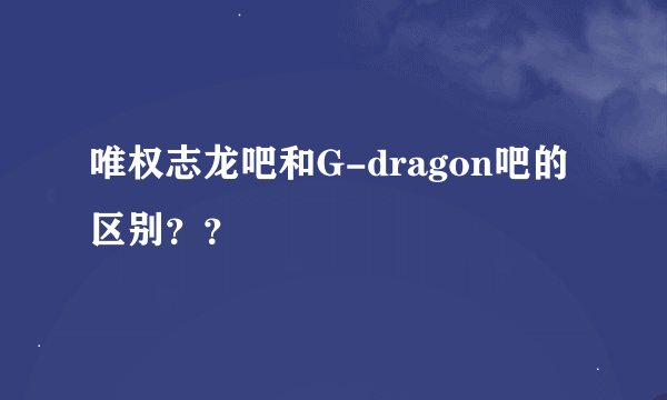 唯权志龙吧和G-dragon吧的区别？？