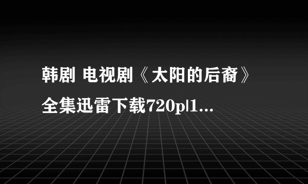 韩剧 电视剧《太阳的后裔》全集迅雷下载720p|1080p高清BT种子谁有，先谢了