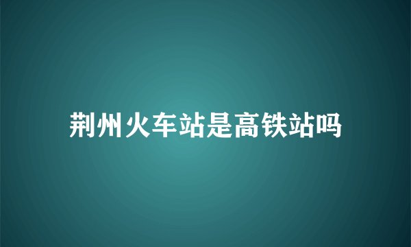 荆州火车站是高铁站吗