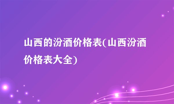 山西的汾酒价格表(山西汾酒价格表大全)